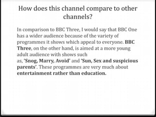 How does this channel compare to other
channels?
In comparison to BBC Three, I would say that BBC One
has a wider audience because of the variety of
programmes it shows which appeal to everyone. BBC
Three, on the other hand, is aimed at a more young
adult audience with shows such
as, ‘Snog, Marry, Avoid’ and ‘Sun, Sex and suspicious
parents’. These programmes are very much about
entertainment rather than education.
 