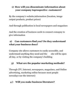 1) How will you disseminate information about
your company toprospective customers?
By the company’s website,information (location, image
output products, product prices)
And through publication in local newspapers and magazines
And the creation of business cards to connect comapny to
give information
2) Can customers find you? Do they understand
what your business does?
Company site allows customers to easily accessible, and
understand anything they need and the
site will be open
all day, or by visiting the company’s building
3)

What are the popular marketing methods?

Through (TV, Internet, newspapers, magazines, and Online
advertising, marketing online because most people
nowadays use the internet)
4)

Will you make business literature?

 