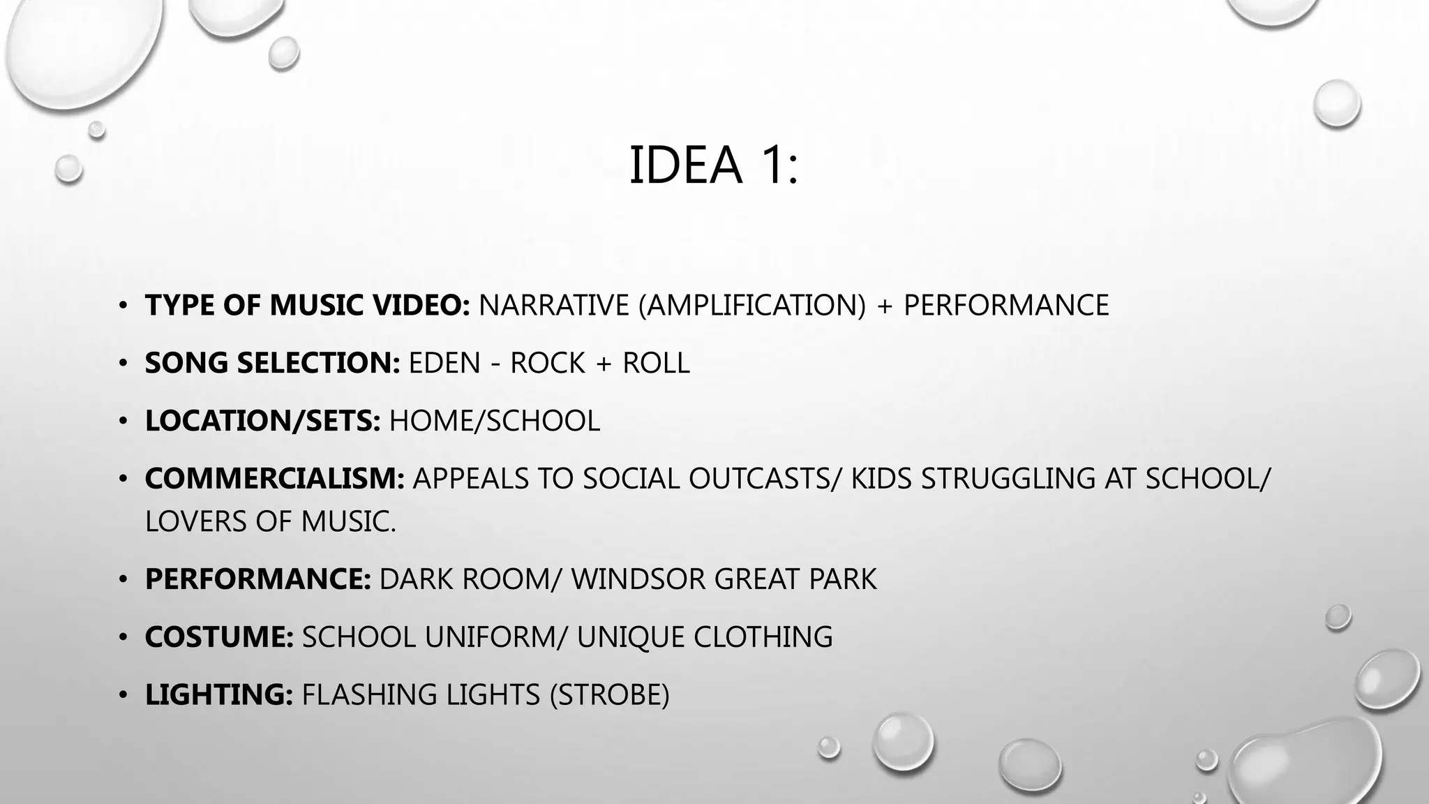 IDEA 1:
• TYPE OF MUSIC VIDEO: NARRATIVE (AMPLIFICATION) + PERFORMANCE
• SONG SELECTION: EDEN - ROCK + ROLL
• LOCATION/SETS: HOME/SCHOOL
• COMMERCIALISM: APPEALS TO SOCIAL OUTCASTS/ KIDS STRUGGLING AT SCHOOL/
LOVERS OF MUSIC.
• PERFORMANCE: DARK ROOM/ WINDSOR GREAT PARK
• COSTUME: SCHOOL UNIFORM/ UNIQUE CLOTHING
• LIGHTING: FLASHING LIGHTS (STROBE)
 