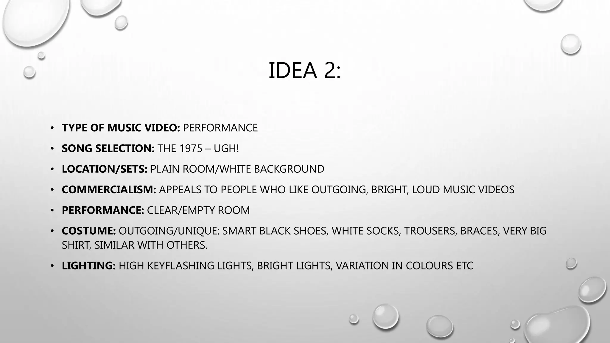 IDEA 2:
• TYPE OF MUSIC VIDEO: PERFORMANCE
• SONG SELECTION: THE 1975 – UGH!
• LOCATION/SETS: PLAIN ROOM/WHITE BACKGROUND
• COMMERCIALISM: APPEALS TO PEOPLE WHO LIKE OUTGOING, BRIGHT, LOUD MUSIC VIDEOS
• PERFORMANCE: CLEAR/EMPTY ROOM
• COSTUME: OUTGOING/UNIQUE: SMART BLACK SHOES, WHITE SOCKS, TROUSERS, BRACES, VERY BIG
SHIRT, SIMILAR WITH OTHERS.
• LIGHTING: HIGH KEYFLASHING LIGHTS, BRIGHT LIGHTS, VARIATION IN COLOURS ETC
 