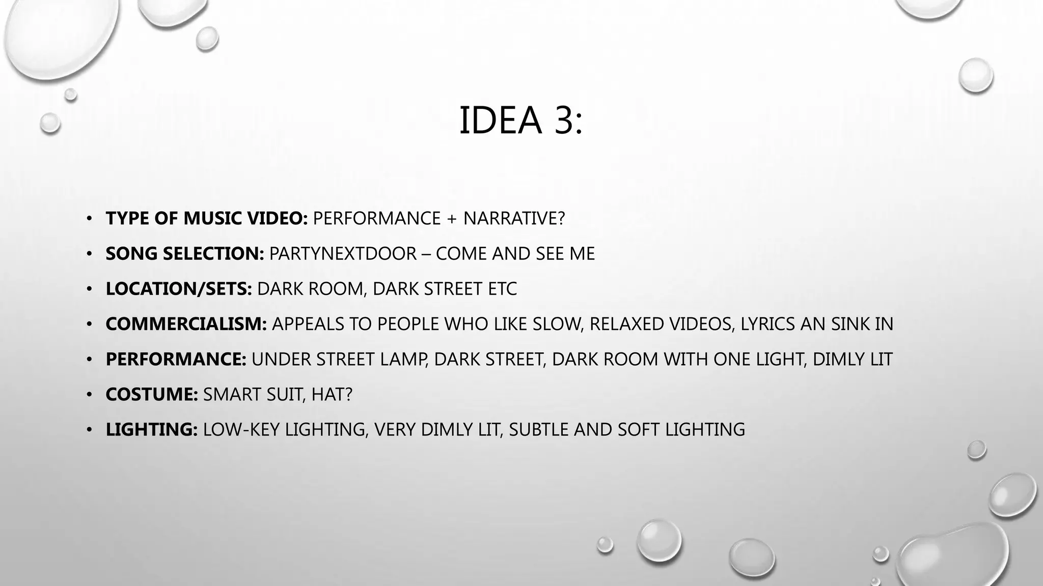 IDEA 3:
• TYPE OF MUSIC VIDEO: PERFORMANCE + NARRATIVE?
• SONG SELECTION: PARTYNEXTDOOR – COME AND SEE ME
• LOCATION/SETS: DARK ROOM, DARK STREET ETC
• COMMERCIALISM: APPEALS TO PEOPLE WHO LIKE SLOW, RELAXED VIDEOS, LYRICS AN SINK IN
• PERFORMANCE: UNDER STREET LAMP, DARK STREET, DARK ROOM WITH ONE LIGHT, DIMLY LIT
• COSTUME: SMART SUIT, HAT?
• LIGHTING: LOW-KEY LIGHTING, VERY DIMLY LIT, SUBTLE AND SOFT LIGHTING
 