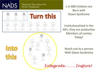 1 in 800 Children are
               Born with
            Down Syndrome


        Institutionalized in the
       60’s, they are productive
          Members of society
                 Today!


        Reach out to a person
        With Down Syndrome



Integrate………Inspire!
 