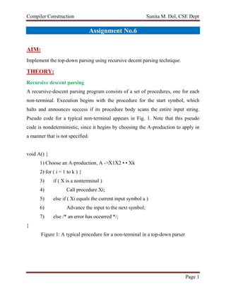 Compiler Construction Sunita M. Dol, CSE Dept
Page 1
Assignment No.6
AIM:
Implement the top-down parsing using recursive decent parsing technique.
THEORY:
Recursive descent parsing
A recursive-descent parsing program consists of a set of procedures, one for each
non-terminal. Execution begins with the procedure for the start symbol, which
halts and announces success if its procedure body scans the entire input string.
Pseudo code for a typical non-terminal appears in Fig. 1. Note that this pseudo
code is nondeterministic, since it begins by choosing the A-production to apply in
a manner that is not specified.
void A() {
1) Choose an A-production, A ->X1X2 • • Xk
2) for ( i = 1 to k ) {
3) if ( X is a nonterminal )
4) Call procedure Xi;
5) else if ( Xi equals the current input symbol a )
6) Advance the input to the next symbol;
7) else /* an error has occurred */;
}
Figure 1: A typical procedure for a non-terminal in a top-down parser
 