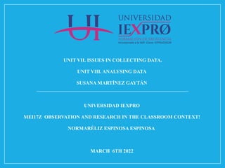 UNIT VII. ISSUES IN COLLECTING DATA.
UNIT VIII. ANALYSING DATA
SUSANA MARTÍNEZ GAYTÁN
UNIVERSIDAD IEXPRO
MEI17Z OBSERVATION AND RESEARCH IN THE CLASSROOM CONTEXT!
NORMARÉLIZ ESPINOSA ESPINOSA
MARCH 6TH 2022
 
