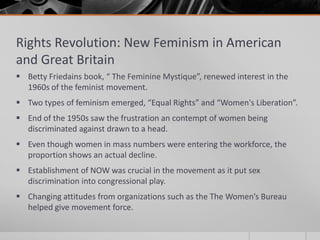 Rights Revolution: New Feminism in American and Great BritainBetty Friedains book, “ The Feminine Mystique”, renewed interest in the 1960s of the feminist movement.Two types of feminism emerged, “Equal Rights” and “Women's Liberation”.End of the 1950s saw the frustration an contempt of women being discriminated against drawn to a head.Even though women in mass numbers were entering the workforce, the proportion shows an actual decline.Establishment of NOW was crucial in the movement as it put sex discrimination into congressional play.Changing attitudes from organizations such as the The Women’s Bureau helped give movement force.