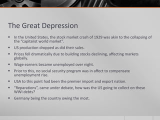 The Great DepressionIn the United States, the stock market crash of 1929 was akin to the collapsing of the “capitalist world market”.US production dropped as did their sales.Prices fell dramatically due to building stocks declining, affecting markets globally.Wage earners became unemployed over night.Prior to this, no social security program was in affect to compensate unemployment rise.USA to this point had been the premier import and export nation.“Reparations”, came under debate, how was the US going to collect on these WWI debts?Germany being the country owing the most.