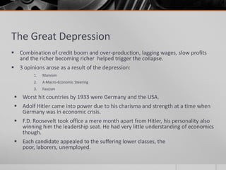 The Great DepressionCombination of credit boom and over-production, lagging wages, slow profits and the richer becoming richer  helped trigger the collapse.3 opinions arose as a result of the depression:MarxismA Macro-Economic SteeringFascismWorst hit countries by 1933 were Germany and the USA.Adolf Hitler came into power due to his charisma and strength at a time when Germany was in economic crisis.F.D. Roosevelt took office a mere month apart from Hitler, his personality also winning him the leadership seat. He had very little understanding of economics though.Each candidate appealed to the suffering lower classes, the poor, laborers, unemployed.