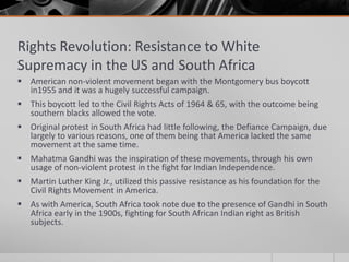 Rights Revolution: Resistance to White Supremacy in the US and South AfricaAmerican non-violent movement began with the Montgomery bus boycott in1955 and it was a hugely successful campaign.This boycott led to the Civil Rights Acts of 1964 & 65, with the outcome being southern blacks allowed the vote.Original protest in South Africa had little following, the Defiance Campaign, due largely to various reasons, one of them being that America lacked the same movement at the same time.Mahatma Gandhi was the inspiration of these movements, through his own usage of non-violent protest in the fight for Indian Independence.Martin Luther King Jr., utilized this passive resistance as his foundation for the Civil Rights Movement in America.As with America, South Africa took note due to the presence of Gandhi in South Africa early in the 1900s, fighting for South African Indian right as British subjects.