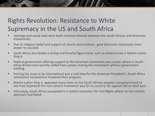 Rights Revolution: Resistance to White Supremacy in the US and South AfricaIdeology and social class were both common threads between the South African and American movements.Due to religious belief and support of church and emotion,  gave American movement more power to succeed.South Africa also lacked a strong and forceful figure head, such as America had in Martin Luther King Jr.Federal government offering support to the American movement was crucial, where in South Africa Britain had recently ceded from power, leaving the movement without government backing.Forcing the issue to be international was a vital step for the American President’s. South Africa communist involvement hindered their progress.Martin Luther King Jr. appealed many times to the South African peoples and government to see how important this non-violent movement was for its country. His appeals fell on deaf ears.Ultimately, South Africa succeeded in a violent revolution for Civil Rights where its non-violent approach had failed.