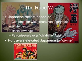 The Race WarJapanese racism based on:Contempt for westerners/non-JapaneseWhite devilsRacial revengePatronize/rule over “child-like” AsiansPortrayals elevated Japanese to “divine”