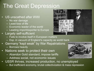 The Great DepressionUS unscathed after WWINo war damageLeast loss of lifeEconomic leader of the worldLeading import/exporter to EuropeLargely self-sufficientFails to involve itself in European mattersEsp. in vacuum of England’s capacity as world bankGermany “kept weak” by War RepatriationsBorrows heavilyNations seek to protect their ownAbandon Gold standard, impose tariffsAddress social, not economic issuesUSSR thrives, increased production, no unemployedBut inefficient economy, brutal collectivization & mass repression