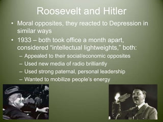 Roosevelt and HitlerMoral opposites, they reacted to Depression in similar ways1933 – both took office a month apart, considered “intellectual lightweights,” both:Appealed to their social/economic oppositesUsed new media of radio brilliantlyUsed strong paternal, personal leadershipWanted to mobilize people’s energy