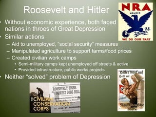 Roosevelt and HitlerWithout economic experience, both faced nations in throes of Great DepressionSimilar actionsAid to unemployed, “social security” measuresManipulated agriculture to support farms/food pricesCreated civilian work campsSemi-military camps kept unemployed off streets & activeProvided infrastructure, public works projectsNeither “solved” problem of Depression
