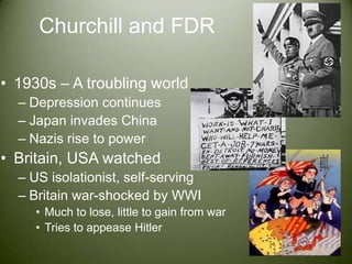 Churchill and FDR1930s – A troubling worldDepression continuesJapan invades ChinaNazis rise to powerBritain, USA watchedUS isolationist, self-servingBritain war-shocked by WWIMuch to lose, little to gain from warTries to appease Hitler