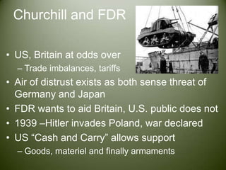 Churchill and FDRUS, Britain at odds overTrade imbalances, tariffsAir of distrust exists as both sense threat of Germany and JapanFDR wants to aid Britain, U.S. public does not1939 –Hitler invades Poland, war declaredUS “Cash and Carry” allows supportGoods, materiel and finally armaments