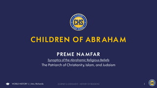 CHILDREN OF ABR AHA M
PREME NA MFAR
Synoptics of the Abrahamic Religious Beliefs
The Patriarch of Christianity, Islam, and Judaism
WORLD HISTORY 1 | Mrs. Richards JOURNEY 6 ASSESSMENT : HISTORY OF RELIGIONS 1
 