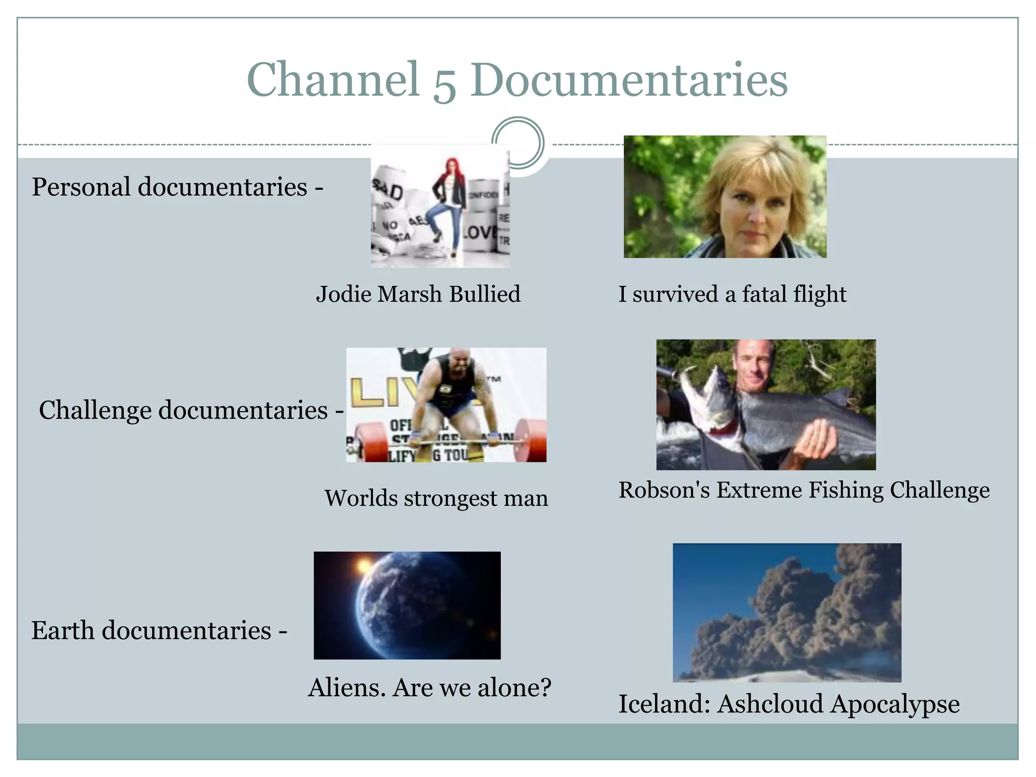 Channel 5 Documentaries
Personal documentaries -
Jodie Marsh Bullied I survived a fatal flight
Challenge documentaries -
Worlds strongest man Robson's Extreme Fishing Challenge
Earth documentaries -
Aliens. Are we alone?
Iceland: Ashcloud Apocalypse
 
