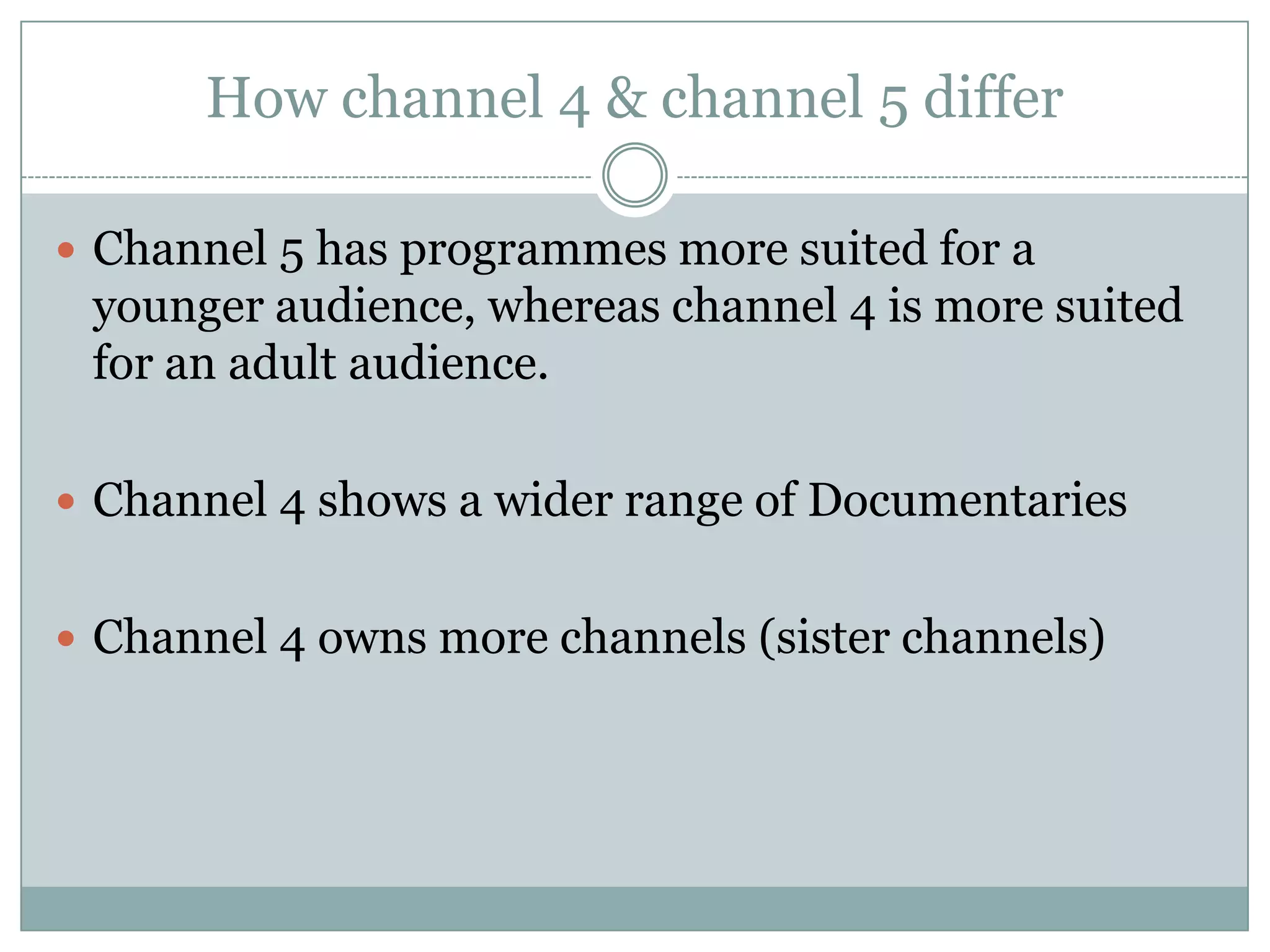 How channel 4 & channel 5 differ
 Channel 5 has programmes more suited for a
younger audience, whereas channel 4 is more suited
for an adult audience.
 Channel 4 shows a wider range of Documentaries
 Channel 4 owns more channels (sister channels)
 