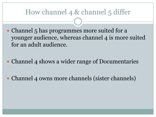 How channel 4 & channel 5 differ
 Channel 5 has programmes more suited for a
younger audience, whereas channel 4 is more suited
for an adult audience.
 Channel 4 shows a wider range of Documentaries
 Channel 4 owns more channels (sister channels)
 