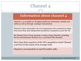 Channel 4
Information about channel 4
Channel 4 is available on all digital platforms (terrestrial, satellite and
cable) as well as through analogue transmission
Channel 4 does not produce its own programmes but commissions them
from more than 300 independent production companies across the UK
the Channel Four Group operates a variety of pay channels, including
the E4 entertainment channel, E4+1, and three film channels
More than three-quarters of the UK’s population watch Channel
4 services in the course of an average week.
Channel 4 was launched on 2nd November 1982
http://www.channel4.com/about_c4/information.html
 