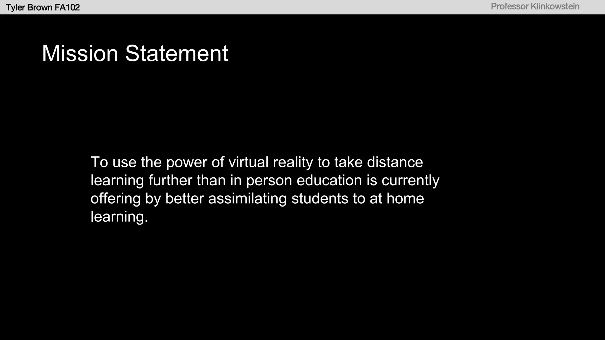 b
Tyler Brown FA102 Professor Klinkowstein
Mission Statement
To use the power of virtual reality to take distance
learning further than in person education is currently
offering by better assimilating students to at home
learning.
 