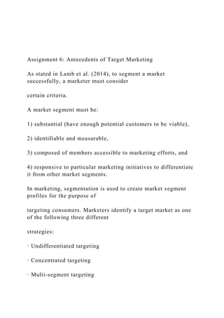Assignment 6: Antecedents of Target Marketing
As stated in Lamb et al. (2014), to segment a market
successfully, a marketer must consider
certain criteria.
A market segment must be:
1) substantial (have enough potential customers to be viable),
2) identifiable and measurable,
3) composed of members accessible to marketing efforts, and
4) responsive to particular marketing initiatives to differentiate
it from other market segments.
In marketing, segmentation is used to create market segment
profiles for the purpose of
targeting consumers. Marketers identify a target market as one
of the following three different
strategies:
· Undifferentiated targeting
· Concentrated targeting
· Multi-segment targeting
 