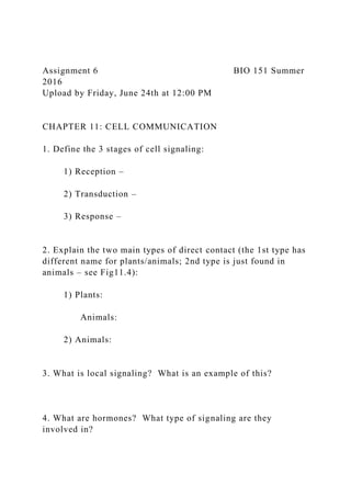 Assignment 6 BIO 151 Summer
2016
Upload by Friday, June 24th at 12:00 PM
CHAPTER 11: CELL COMMUNICATION
1. Define the 3 stages of cell signaling:
1) Reception –
2) Transduction –
3) Response –
2. Explain the two main types of direct contact (the 1st type has
different name for plants/animals; 2nd type is just found in
animals – see Fig11.4):
1) Plants:
Animals:
2) Animals:
3. What is local signaling? What is an example of this?
4. What are hormones? What type of signaling are they
involved in?
 