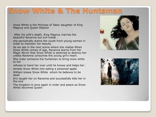 Snow White & The Huntsman
   Snow White is the Princess of Tabor daughter of King
    Magnus and Queen Eleanor

    After his wife's death, King Magnus marries the
    beautiful Ravenna but evil inside .
   she periodically drains the youth from young women in
    order to maintain her beauty.
   As we see in the next scene where she realise When
    Snow White comes of age, Ravenna learns from her
    Magic Mirror that Snow White is destined to destroy her
    unless Ravenna consumes the young girl's heart.
   She order someone the huntsman to bring snow white
    to her
   refuses to hand her over until he knows and helps her .
   tempts Snow White into eating a poisoned apple
   William kisses Snow White whom he believes to be
    dead
   Eric taught her on Ravenna and successfully kills her in
    the end
   The kingdom is once again in order and peace as Snow
    White becomes Queen
 