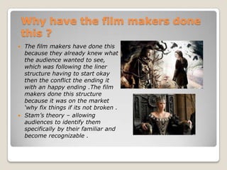 Why have the film makers done
    this ?
 The film makers have done this
  because they already knew what
  the audience wanted to see,
  which was following the liner
  structure having to start okay
  then the conflict the ending it
  with an happy ending .The film
  makers done this structure
  because it was on the market
  ‘why fix things if its not broken .
 Stam’s theory – allowing
  audiences to identify them
  specifically by their familiar and
  become recognizable .
 