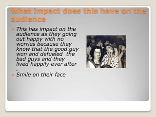 What impact does this have on the
audience
   This has impact on the
    audience as they going
    out happy with no
    worries because they
    know that the good guy
    won and defueled the
    bad guys and they
    lived happily ever after
    .
   Smile on their face
 