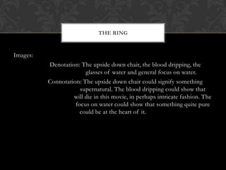 THE RING


Images:
          Denotation: The upside down chair, the blood dripping, the
                        glasses of water and general focus on water.
          Connotation: The upside down chair could signify something
                      supernatural. The blood dripping could show that
                   will die in this movie, in perhaps intricate fashion. The
                    focus on water could show that something quite pure
                      could be at the heart of it.
 
