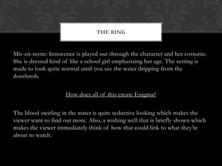 THE RING


Mis-en-scene: Innocence is played out through the character and her costume.
She is dressed kind of like a school girl emphasizing her age. The setting is
made to look quite normal until you see the water dripping from the
doorknob.

                     How does all of this create Enigma?

The blood swirling in the water is quite seductive looking which makes the
viewer want to find out more. Also, a wishing well that is briefly shown which
makes the viewer immediately think of how that could link to what they’re
about to watch.
 