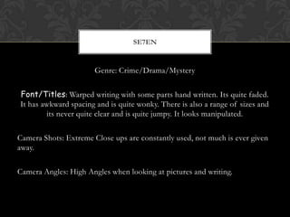 SE7EN


                       Genre: Crime/Drama/Mystery


Font/Titles: Warped writing with some parts hand written. Its quite faded.
It has awkward spacing and is quite wonky. There is also a range of sizes and
        its never quite clear and is quite jumpy. It looks manipulated.

Camera Shots: Extreme Close ups are constantly used, not much is ever given
away.

Camera Angles: High Angles when looking at pictures and writing.
 