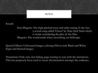 SE7EN


Sound:
          Non-Diagetic: The high pitched noise and radio tuning. It also has
                        a sexual song called ‘Closer’ by Nine Inch Nails which
                        is ironic considering the plot of the film.
          Diagetic: The sound made when smoothing out Sellotape.

Special Effects: Unfocused images, echoing/Ghost trail, Black and White
Sepia and blurred images.

Transitions: Fade outs, fast fading, page turning in sync with the transitions.
This has purposely been used to create disorientation amongst the audience.
 