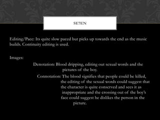 SE7EN


Editing/Pace: Its quite slow paced but picks up towards the end as the music
builds. Continuity editing is used.

Images:
             Denotation: Blood dripping, editing out sexual words and the
                             pictures of the boy.
              Connotation: The blood signifies that people could be killed,
                           the editing of the sexual words could suggest that
                           the character is quite conserved and sees it as
                             inappropriate and the crossing out of the boy’s
                            face could suggest he dislikes the person in the
                                   picture.
 