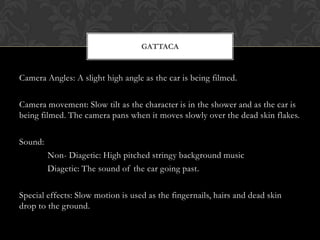 GATTACA


Camera Angles: A slight high angle as the car is being filmed.

Camera movement: Slow tilt as the character is in the shower and as the car is
being filmed. The camera pans when it moves slowly over the dead skin flakes.

Sound:
         Non- Diagetic: High pitched stringy background music
         Diagetic: The sound of the car going past.

Special effects: Slow motion is used as the fingernails, hairs and dead skin
drop to the ground.
 