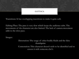 GATTACA


Transitions: It has overlapping transitions to make it quite soft.

Editing/Pace: The pace is very slow which keeps the audience calm. The
movements of the character are also limited. The lack of camera movement
adds to the slow pace.

Images:
              Denotation: The usage of other bodily fluids and the false
                                 thumbprint
              Connotation: This character doesn’t wish to be identified and so
                       covers it with someone else's.
 