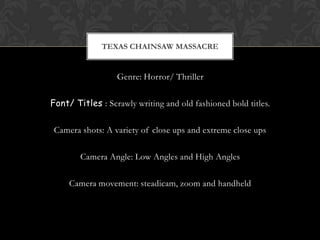 TEXAS CHAINSAW MASSACRE


                  Genre: Horror/ Thriller

Font/ Titles : Scrawly writing and old fashioned bold titles.

 Camera shots: A variety of close ups and extreme close ups

        Camera Angle: Low Angles and High Angles

     Camera movement: steadicam, zoom and handheld
 