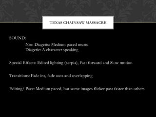 TEXAS CHAINSAW MASSACRE


SOUND:
      Non Diagetic: Medium paced music
      Diagetic: A character speaking

Special Effects: Edited lighting (serpia), Fast forward and Slow motion

Transitions: Fade ins, fade outs and overlapping

Editing/ Pace: Medium paced, but some images flicker past faster than others
 