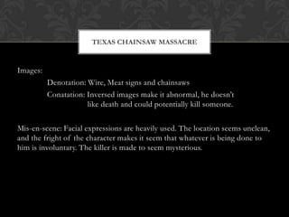 TEXAS CHAINSAW MASSACRE


Images:
          Denotation: Wire, Meat signs and chainsaws
          Conatation: Inversed images make it abnormal, he doesn’t
                      like death and could potentially kill someone.

Mis-en-scene: Facial expressions are heavily used. The location seems unclean,
and the fright of the character makes it seem that whatever is being done to
him is involuntary. The killer is made to seem mysterious.
 