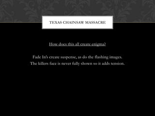 TEXAS CHAINSAW MASSACRE




           How does this all create enigma?

 Fade In’s create suspense, as do the flashing images.
The killers face is never fully shown so it adds tension.
 