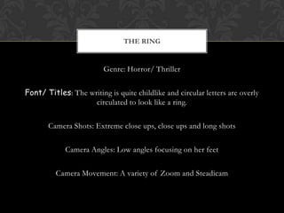 THE RING


                         Genre: Horror/ Thriller


Font/ Titles: The writing is quite childlike and circular letters are overly
                    circulated to look like a ring.

       Camera Shots: Extreme close ups, close ups and long shots

             Camera Angles: Low angles focusing on her feet

          Camera Movement: A variety of Zoom and Steadicam
 