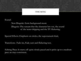 THE RING


Sound:
         Non Diagetic: Eerie background music
         Diagetic: The scream that the character lets out, the sound
                   of the water dripping and the TV flickering.

Special Effects: Emphasis on circles, the supernatural chair,

Transitions: Fade ins, Fade outs and flickering text.

Editing/Pace: It starts off quite slowly paced and it picks up to a medium
pace an stays consistent.
 