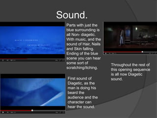 Sound.
 Parts with just the
 blue surrounding is
 all Non- diagetic.
 With music, and the
 sound of Hair, Nails
 and Skin falling.
 Ending of the blue
 scene you can hear
 some sort of           Throughout the rest of
 scratching/itching.    this opening sequence
                        is all now Diagetic
  First sound of        sound.
  Diagetic, as the
  man is doing his
  beard the
  audience and the
  character can
  hear the sound.
 