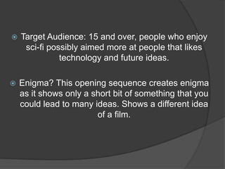    Target Audience: 15 and over, people who enjoy
     sci-fi possibly aimed more at people that likes
               technology and future ideas.

   Enigma? This opening sequence creates enigma
    as it shows only a short bit of something that you
    could lead to many ideas. Shows a different idea
                        of a film.
 