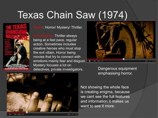 Texas Chain Saw (1974)
   Genre: Horror/ Mystery/ Thriller.

   Conventions: Thriller always
   being at a fast pace, regular
   action. Sometimes includes
   creative heroes who must stop
   the evil villain. Horror being
   movies that try to connect with
   emotions mainly fear and disgust.
   Mystery focuses a lot on
   detectives, private investigators.       Dangerous equipment
                                            emphasising horror.


                                  Not showing the whole face
                                  is creating enigma, because
                                  we cant see the full features
                                  and information it makes us
                                  want to see it more.
 