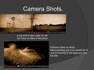 Camera Shots.



Long shot is also used, so we
can have an idea of the place.


                                 Extreme close up shots,
                                 demonstrating just how scared he is.
                                 Just by looking at the eyes you see
                                 his fear.
 