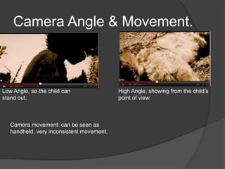 Camera Angle & Movement.



Low Angle, so the child can                High Angle, showing from the child’s
stand out.                                 point of view.



   Camera movement: can be seen as
   handheld, very inconsistent movement.
 