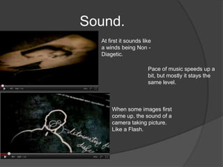 Sound.
  At first it sounds like
  a winds being Non -
  Diagetic.

                       Pace of music speeds up a
                       bit, but mostly it stays the
                       same level.



      When some images first
      come up, the sound of a
      camera taking picture.
      Like a Flash.
 