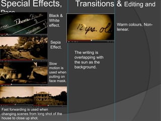 Special Effects,                          Transitions & Editing and
Pace.                        Black &
                             White
                             effect.                         Warm colours, Non-
                                                             lenear.


                             Sepia
                             Effect.
                                          The writing is
                                          overlapping with
                             Slow         the sun as the
                             motion is    background.
                             used when
                             putting on
                             face mask.




Fast forwarding is used when
changing scenes from long shot of the
house to close up shot.
 